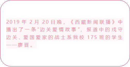 2019年2月20日晚，《西藏新闻联播》中播出了一条“边关爱情故事”，报道中的戍守边关、爱国爱家的战士系我校175班的学生——廖晋。